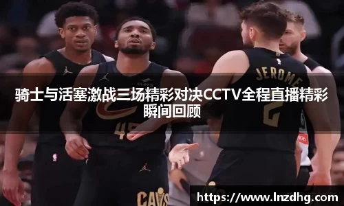 骑士与活塞激战三场精彩对决CCTV全程直播精彩瞬间回顾